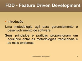 Introdução Uma metodologia ágil para gerenciamento e desenvolvimento de software. Seus princípios e práticas proporcionam um equilíbrio entre as metodologias tradicionais e as mais extremas. FDD - Feature Driven Development 