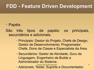 Papéis São três tipos de papéis: os principais, secundários e adicionais. Principais: Gestor do Projeto, Chefe de Design, Gestor de Desenvolvimento, Programador Chefe, Dono de Classe e Especialista da Área. Secundários: Gestor de Atividade, Guru da Linguagem, Engenheiro de Builds e Administrador do Sistema. Adicionais: Tester, Suporte e Documentador. FDD - Feature Driven Development 