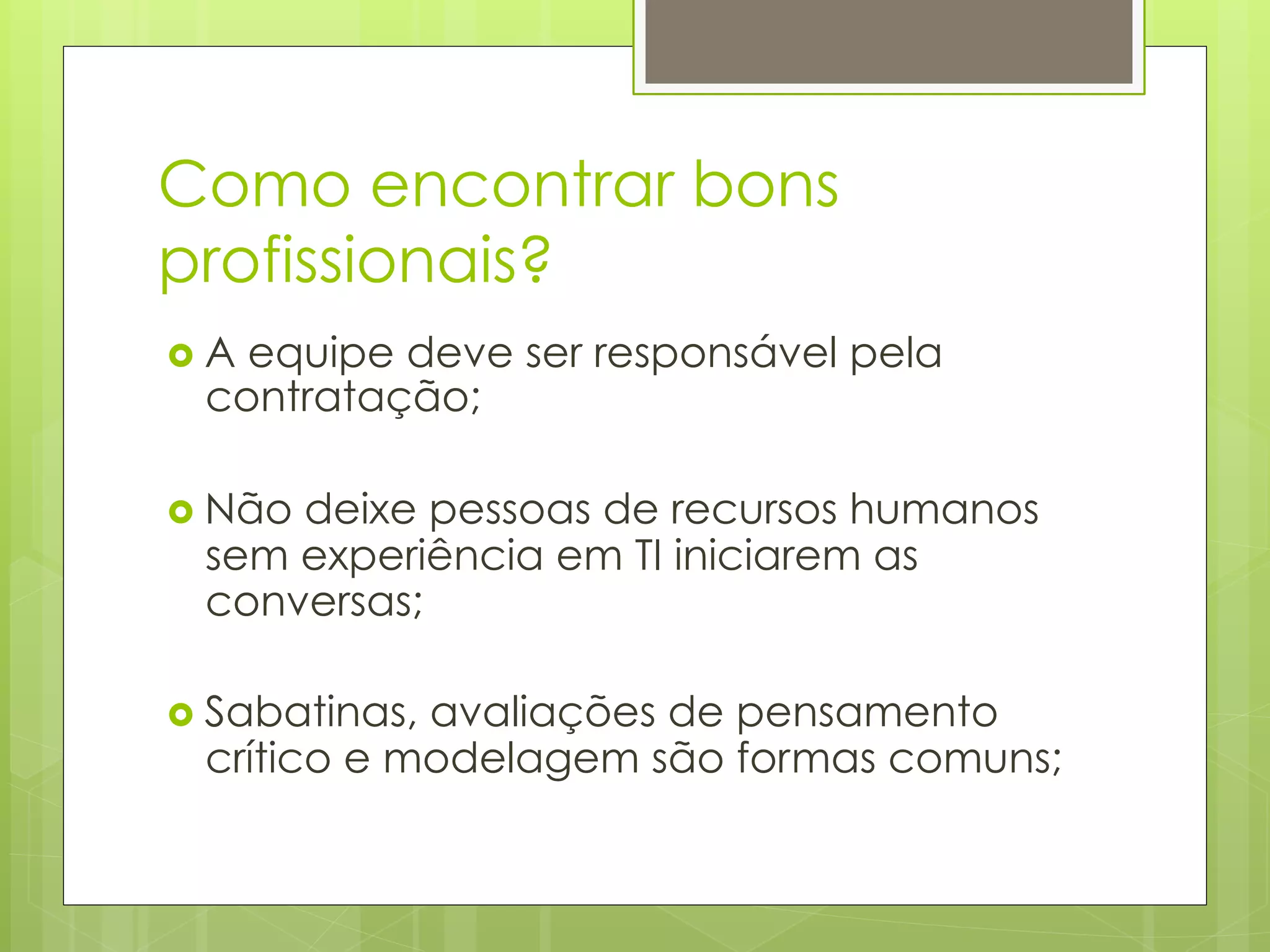 Como encontrar bons
profissionais?
›  A
    equipe deve ser responsável pela
  contratação;

›  Não
      deixe pessoas de recursos humanos
  sem experiência em TI iniciarem as
  conversas;

›  Sabatinas,
             avaliações de pensamento
  crítico e modelagem são formas comuns;
 