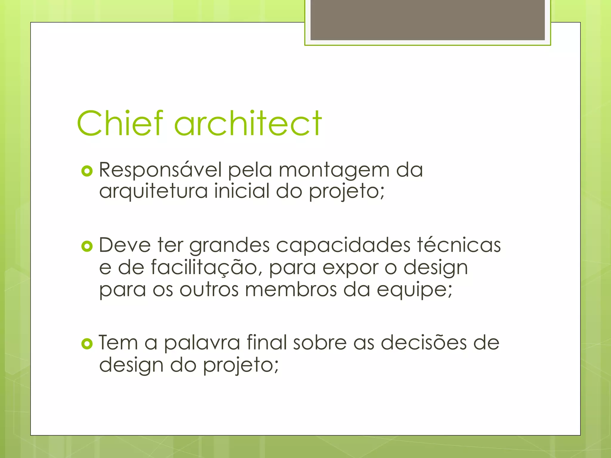 Chief architect
›  Responsável pela montagem da
  arquitetura inicial do projeto;

›  Deveter grandes capacidades técnicas
  e de facilitação, para expor o design
  para os outros membros da equipe;

›  Tem
      a palavra final sobre as decisões de
  design do projeto;
 