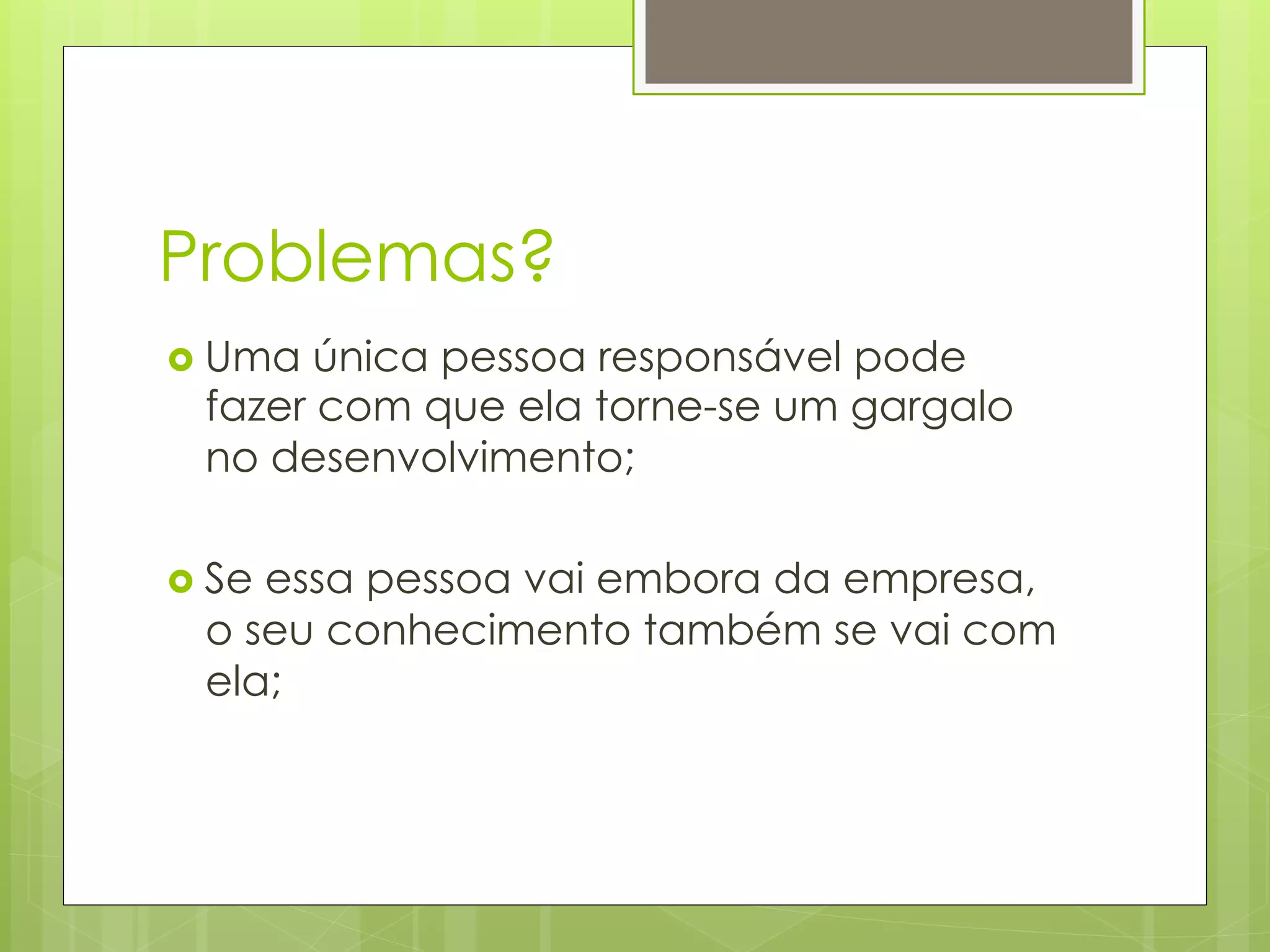 Problemas?
›  Uma única pessoa responsável pode
  fazer com que ela torne-se um gargalo
  no desenvolvimento;

›  Se
     essa pessoa vai embora da empresa,
  o seu conhecimento também se vai com
  ela;
 