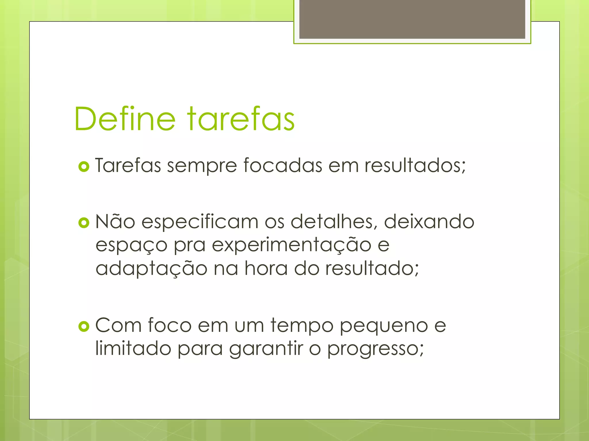Define tarefas
›  Tarefas   sempre focadas em resultados;

›  Não
      especificam os detalhes, deixando
  espaço pra experimentação e
  adaptação na hora do resultado;

›  Com foco em um tempo pequeno e
  limitado para garantir o progresso;
 