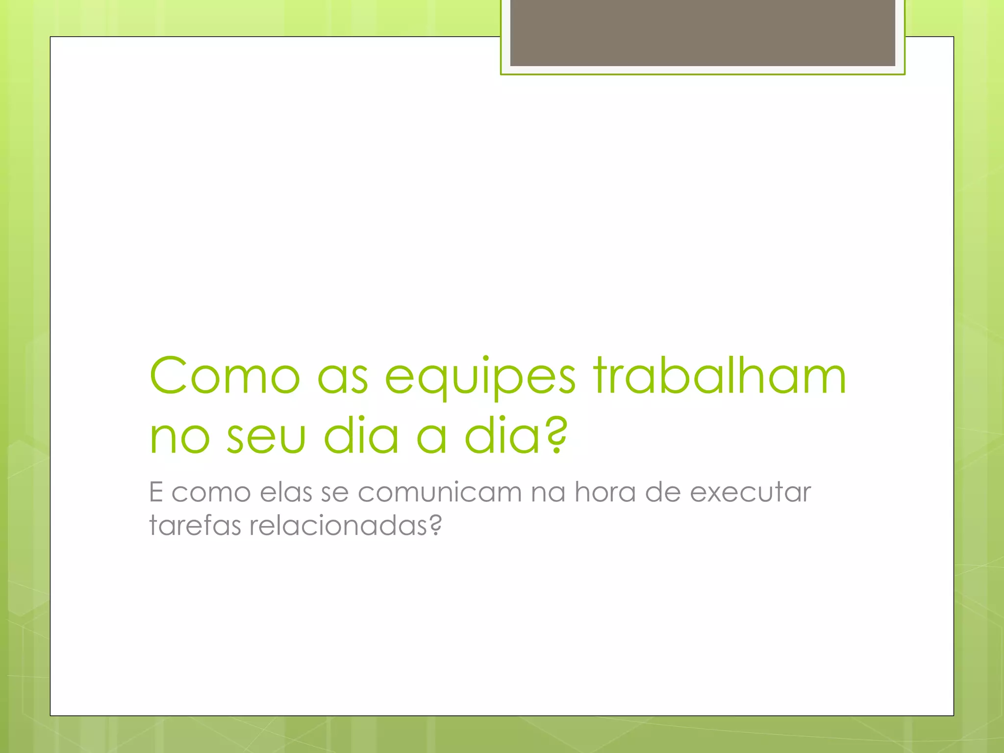 Como as equipes trabalham
no seu dia a dia?
E como elas se comunicam na hora de executar
tarefas relacionadas?
 