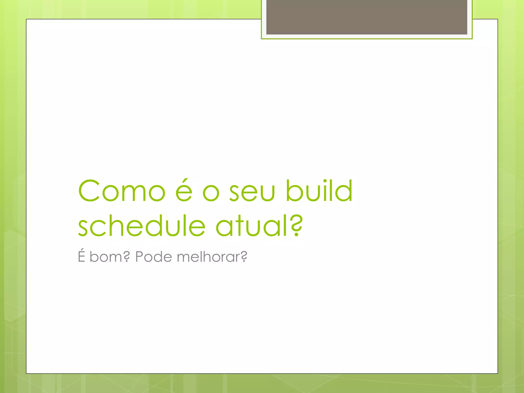Como é o seu build
schedule atual?
É bom? Pode melhorar?
 