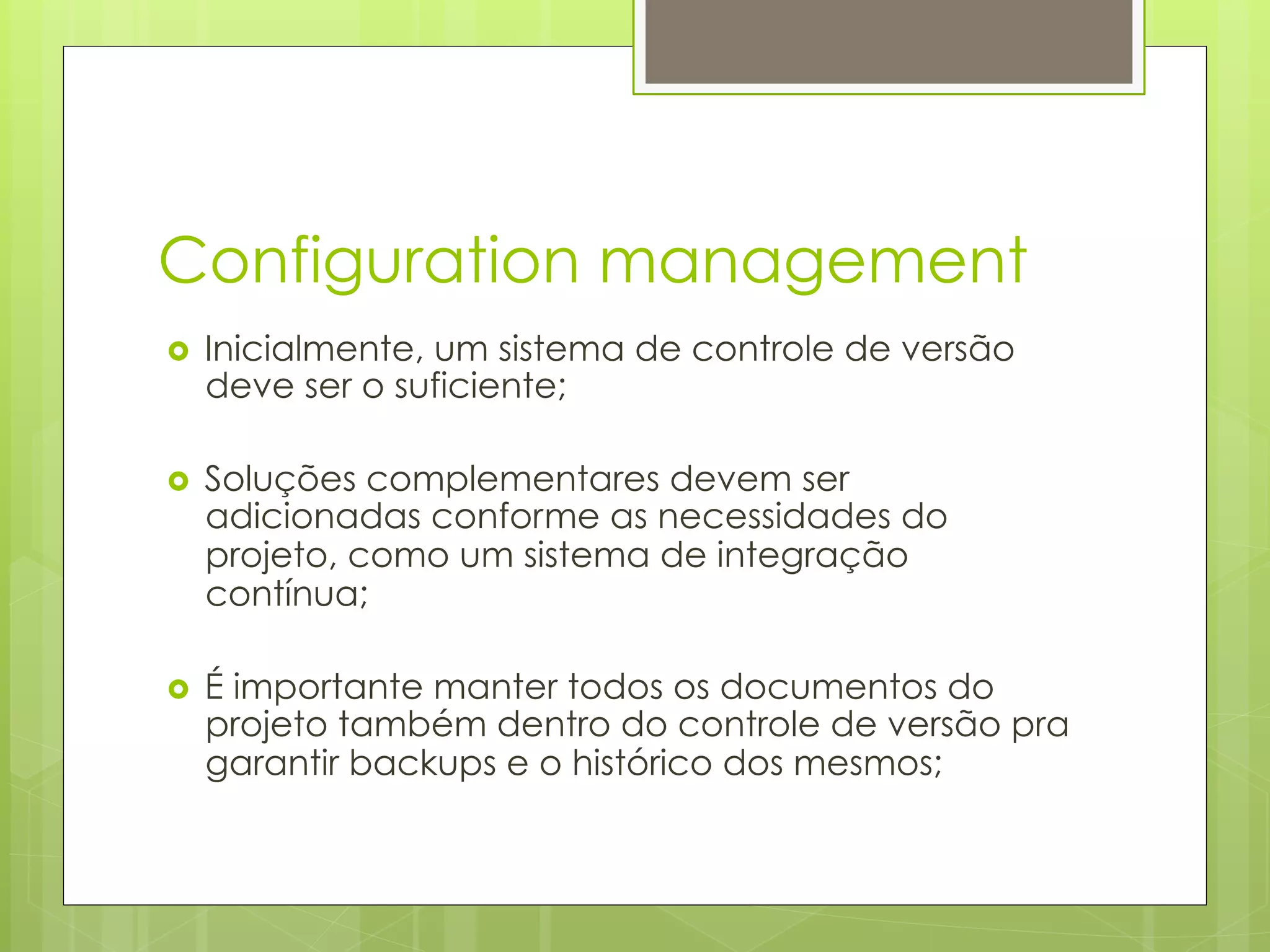 Configuration management
›    Inicialmente, um sistema de controle de versão
      deve ser o suficiente;

›    Soluções complementares devem ser
      adicionadas conforme as necessidades do
      projeto, como um sistema de integração
      contínua;

›    É importante manter todos os documentos do
      projeto também dentro do controle de versão pra
      garantir backups e o histórico dos mesmos;
 