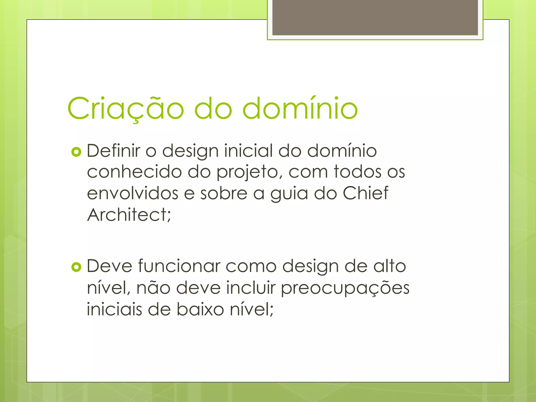 Criação do domínio
›  Definir
         o design inicial do domínio
  conhecido do projeto, com todos os
  envolvidos e sobre a guia do Chief
  Architect;

›  Deve funcionar como design de alto
  nível, não deve incluir preocupações
  iniciais de baixo nível;
 