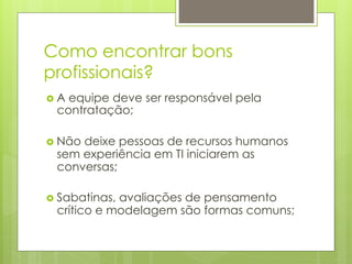 Como encontrar bons
profissionais?
›  A
    equipe deve ser responsável pela
  contratação;

›  Não
      deixe pessoas de recursos humanos
  sem experiência em TI iniciarem as
  conversas;

›  Sabatinas,
             avaliações de pensamento
  crítico e modelagem são formas comuns;
 