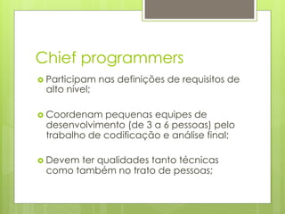 Chief programmers
›  Participam   nas definições de requisitos de
  alto nível;

›  Coordenam pequenas equipes de
  desenvolvimento (de 3 a 6 pessoas) pelo
  trabalho de codificação e análise final;

›  Devem
        ter qualidades tanto técnicas
  como também no trato de pessoas;
 