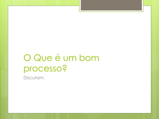 O Que é um bom
processo?
Discutam.
 