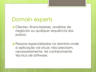 Domain experts
›  Clientes,
          financiadores, analistas de
  negócios ou qualquer sequência dos
  passos;

›  Pessoas
          especializadas no domínio onde
  a aplicação vai atuar, não precisam,
  necessariamente, ter conhecimento
  técnico de software;
 