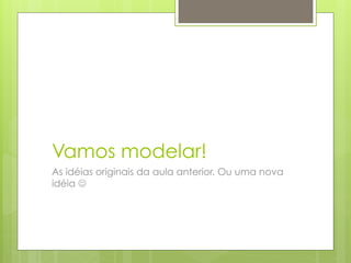 Vamos modelar!
As idéias originais da aula anterior. Ou uma nova
idéia J
 