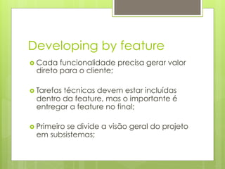 Developing by feature
›  Cada funcionalidade precisa gerar valor
  direto para o cliente;

›  Tarefas
         técnicas devem estar incluídas
  dentro da feature, mas o importante é
  entregar a feature no final;

›  Primeiro
          se divide a visão geral do projeto
  em subsistemas;
 