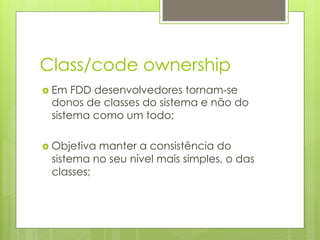 Class/code ownership
›  Em FDD desenvolvedores tornam-se
  donos de classes do sistema e não do
  sistema como um todo;

›  Objetiva
           manter a consistência do
  sistema no seu nível mais simples, o das
  classes;
 