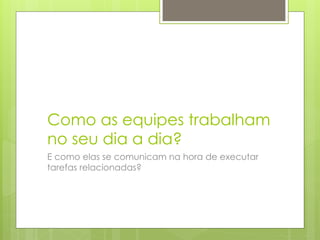 Como as equipes trabalham
no seu dia a dia?
E como elas se comunicam na hora de executar
tarefas relacionadas?
 