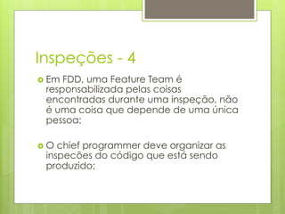 Inspeções - 4
›  EmFDD, uma Feature Team é
  responsabilizada pelas coisas
  encontradas durante uma inspeção, não
  é uma coisa que depende de uma única
  pessoa;

›  Ochief programmer deve organizar as
  inspecões do código que está sendo
  produzido;
 