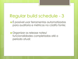 Regular build schedule - 3
›  É
    possível usar ferramentas automatizadas
   para auditoria e métricas no códifo fonte;

›  Organizaros release notes/
   funcionalidades completadas até o
   período atual;
 