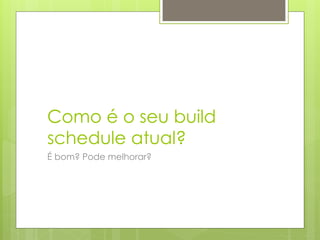 Como é o seu build
schedule atual?
É bom? Pode melhorar?
 