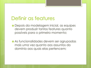 Definir as features
›  Depois
         da modelagem inicial, as equipes
  devem produzir tantos features quanto
  possíveis para o primeiro momento;

›  As
    funcionalidades devem ser agrupadas
  mais uma vez quanto aos assuntos do
  domínio aos quais elas pertencem;
 