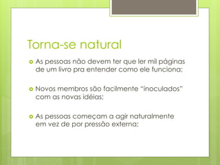 Torna-se natural
›  As
    pessoas não devem ter que ler mil páginas
  de um livro pra entender como ele funciona;

›  Novos
       membros são facilmente “inoculados”
  com as novas idéias;

›  As
    pessoas começam a agir naturalmente
  em vez de por pressão externa;
 