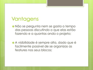 Vantagens
›  Não
      se pergunta nem se gasta o tempo
  das pessoas discutindo o que elas estão
  fazendo e a quantas anda o projeto;

›  A
    visibilidade é sempre alta, dado que é
  facilmente possível de se organizas as
  features nos seus blocos;
 