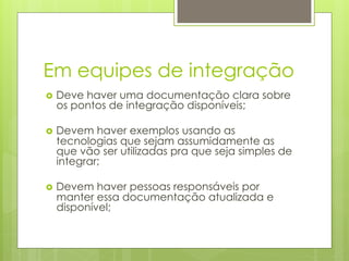 Em equipes de integração
›  Deve
       haver uma documentação clara sobre
  os pontos de integração disponíveis;

›  Devem haver exemplos usando as
  tecnologias que sejam assumidamente as
  que vão ser utilizadas pra que seja simples de
  integrar;

›  Devem haver pessoas responsáveis por
  manter essa documentação atualizada e
  disponível;
 