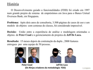 História
   O Desenvolvimento guiado a funcionalidades (FDD) foi criado em 1997
num grande projeto de sistema de empréstimos em Java para o Banco United
Overseas Bank, em Singapura.

Problema: Após dois anos de consultoria, 3.500 páginas de casos de uso e um
modelo de objetos com centenas de classes, foi considerado impossível.

Decisão: União entre a experiência de análise e modelagem orientadas a
objetos de Peter Coad e o gerenciamento de projetos de Jeff De Luca.

Resultado: 15 meses depois da contratação da dupla , 2000 features
entregues por uma equipe de 50 pessoas.




             Peter Coad                        Jeff De Luca
                (Os Ninjas criadores da metodologia FDD)
 