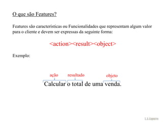 O que são Features?

Features são características ou Funcionalidades que representam algum valor
para o cliente e devem ser expressas da seguinte forma:

                   <action><result><object>
Exemplo:



                    ação     resultado            objeto
                 Calcular o total de uma venda.
 