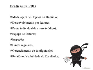 Práticas da FDD

 Modelagem de Objetos do Domínio;
 Desenvolvimento por features;
 Posse individual de classe (código);
 Equipe de features;
 Inspeções;
 Builds regulares;
 Gerenciamento de configuração;
 Relatório /Visibilidade de Resultados;
 