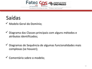 Saídas
 Modelo Geral do Domínio;
 Diagrama das Classes principais com alguns métodos e
atributos identificados;
 Diagramas de Sequência de algumas funcionalidades mais
complexas (se houver);
 Comentário sobre o modelo;
12
 