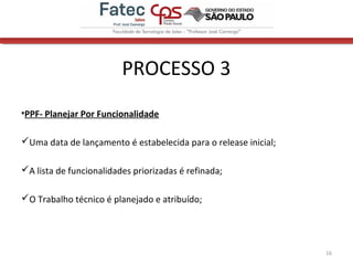 PROCESSO 3
•PPF- Planejar Por Funcionalidade
Uma data de lançamento é estabelecida para o release inicial;
A lista de funcionalidades priorizadas é refinada;
O Trabalho técnico é planejado e atribuído;
16
 