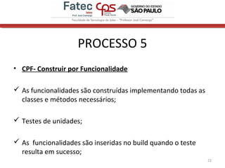 PROCESSO 5
• CPF- Construir por Funcionalidade
 As funcionalidades são construídas implementando todas as
classes e métodos necessários;
 Testes de unidades;
 As funcionalidades são inseridas no build quando o teste
resulta em sucesso;
22
 