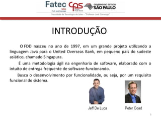 INTRODUÇÃO
3
O FDD nasceu no ano de 1997, em um grande projeto utilizando a
linguagem Java para o United Overseas Bank, em pequeno país do sudeste
asiático, chamado Singapura.
É uma metodologia ágil na engenharia de software, elaborado com o
intuito de entrega frequente de software-funcionando.
Busca o desenvolvimento por funcionalidade, ou seja, por um requisito
funcional do sistema.
 