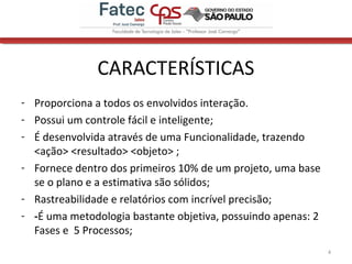 CARACTERÍSTICAS
- Proporciona a todos os envolvidos interação.
- Possui um controle fácil e inteligente;
- É desenvolvida através de uma Funcionalidade, trazendo
<ação> <resultado> <objeto> ;
- Fornece dentro dos primeiros 10% de um projeto, uma base
se o plano e a estimativa são sólidos;
- Rastreabilidade e relatórios com incrível precisão;
- -É uma metodologia bastante objetiva, possuindo apenas: 2
Fases e 5 Processos;
4
 