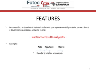 FEATURES
• Features são características ou Funcionalidades que representam algum valor para o cliente
e devem ser expressas da seguinte forma:
<action><result><object>
• Exemplo:
Ação Resultado Objeto
• Calcular o total de uma venda.
5
 