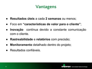11
● Resultados úteis a cada 2 semanas ou menos;
● Foco em “características de valor para o cliente”;
● Inovação contínua devido a constante comunicação
com o cliente.
● Rastreabilidade e relatórios com precisão;
● Monitoramento detalhado dentro do projeto;
● Resultados confiáveis.
Vantagens
 