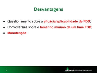 12
Desvantagens
● Questionamento sobre a eficácia/aplicabilidade de FDD;
● Controvérsias sobre o tamanho mínimo de um time FDD;
● Manutenção.
 