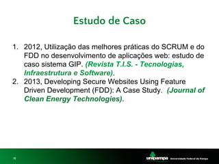 15
Estudo de Caso
1. 2012, Utilização das melhores práticas do SCRUM e do
FDD no desenvolvimento de aplicações web: estudo de
caso sistema GIP. (Revista T.I.S. - Tecnologias,
Infraestrutura e Software).
2. 2013, Developing Secure Websites Using Feature
Driven Development (FDD): A Case Study. (Journal of
Clean Energy Technologies).
 