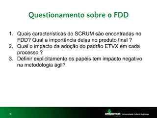 16
Questionamento sobre o FDD
1. Quais características do SCRUM são encontradas no
FDD? Qual a importância delas no produto final ?
2. Qual o impacto da adoção do padrão ETVX em cada
processo ?
3. Definir explicitamente os papéis tem impacto negativo
na metodologia ágil?
 
