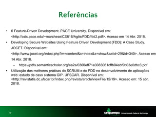 17
• 6 Feature-Driven Development. PACE University. Disponivel em:
<http://csis.pace.edu/~marchese/CS616/Agile/FDD/fdd2.pdf>. Acesso em 14 Abr. 2018.
• Developing Secure Websites Using Feature Driven Development (FDD): A Case Study.
JOCET. Disponível em:
<http://www.jocet.org/index.php?m=content&c=index&a=show&catid=29&id=340>. Acesso em
14 Abr. 2018.
– https://pdfs.semanticscholar.org/ea2a/0300eff71e3083061cffb04abf9b03e0dbc3.pdf
• Utilização das melhores práticas do SCRUM e do FDD no desenvolvimento de aplicações
web: estudo de caso sistema GIP. UFSCAR. Disponível em:
<http://revistatis.dc.ufscar.br/index.php/revista/article/viewFile/15/19>. Acesso em: 15 abr.
2018.
Referências
 