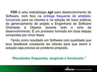 4
FDD é uma metodologia ágil para desenvolvimento de
Software, com foco na entrega frequente de artefatos
funcionais para os clientes e na adoção de boas práticas
de gerenciamento de projeto e Engenharia de Software
Orientada à Objetos durante todo o ciclo de
desenvolvimento. É um processo formado em duas etapas
compostas por cinco fases.
Tendo como resultado um Software com qualidade que
teve feedback constante do cliente para que assim a
solução seja precisa ao problema proposto.
“Resultados frequentes, tangíveis e funcionais.”
 