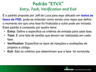 5
Padrão “ETVX”
Entry, Task, Verification and Exit
É o padrão proposto por Jeff de Luca para seja utilizado em todos as
fases do FDD, pode-se entender como sendo uma regra que define
o momento em que uma fase foi finalizada e outra pode ser iniciada.
Esse padrão é composto por quatro itens:
• Entry: Define e especifica os critérios de entrada para cada fase.
• Task: É uma lista de tarefas que devem ser realizadas em cada
fase.
• Verification: Especifica os tipos de inpeções e avaliações de
projetos e código.
• Exit: São os critérios que determinam que a fase foi concluída.
 