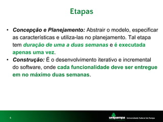6
Etapas
• Concepção e Planejamento: Abstrair o modelo, especificar
as características e utiliza-las no planejamento. Tal etapa
tem duração de uma a duas semanas e é executada
apenas uma vez.
• Construção: É o desenvolvimento iterativo e incremental
do software, onde cada funcionalidade deve ser entregue
em no máximo duas semanas.
 
