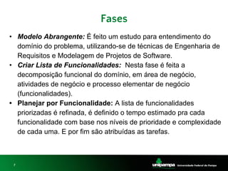 7
Fases
• Modelo Abrangente: É feito um estudo para entendimento do
domínio do problema, utilizando-se de técnicas de Engenharia de
Requisitos e Modelagem de Projetos de Software.
• Criar Lista de Funcionalidades: Nesta fase é feita a
decomposição funcional do domínio, em área de negócio,
atividades de negócio e processo elementar de negócio
(funcionalidades).
• Planejar por Funcionalidade: A lista de funcionalidades
priorizadas é refinada, é definido o tempo estimado pra cada
funcionalidade com base nos níveis de prioridade e complexidade
de cada uma. E por fim são atribuídas as tarefas.
 