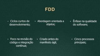 • Abordagem orientada a
objetos;
• Foco na revisão do
código e integração
contínua;
• Criado antes do
manifesto ágil;
FDD
• Ciclos curtos de
desenvolvimento;
• Ênfase na qualidade
do software;
• Cinco processos
principais;
 