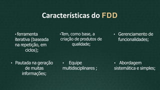 •Tem, como base, a
criação de produtos de
qualidade;
• Pautada na geração
de muitas
informações;
• Equipe
multidisciplinares ;
Características do FDD
• ferramenta
iterativa (baseada
na repetição, em
ciclos);
• Gerenciamento de
funcionalidades;
• Abordagem
sistemática e simples;
 
