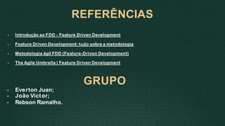 REFERÊNCIAS
- Introdução ao FDD - Feature Driven Development
- Feature Driven Development: tudo sobre a metodologia
- Metodologia ágil FDD (Feature-Driven Development)
- The Agile Umbrella | Feature Driven Development
GRUPO
- Everton Juan;
- João Victor;
- Rebson Ramalho.
 