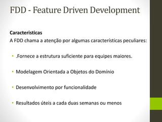 FDD - Feature Driven Development
Caracteristicas
A FDD chama a atenção por algumas características peculiares:
• .Fornece a estrutura suficiente para equipes maiores.
• Modelagem Orientada a Objetos do Domínio
• Desenvolvimento por funcionalidade
• Resultados úteis a cada duas semanas ou menos
 
