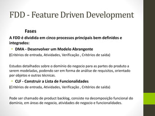 FDD - Feature Driven Development
Fases
A FDD é dividida em cinco processos principais bem definidos e
integrados:
• DMA - Desenvolver um Modelo Abrangente
(Critérios de entrada, Atividades, Verificação , Critérios de saída)
Estudos detalhados sobre o domínio do negocio para as partes do produto a
serem modeladas, podendo ser em forma de análise de requisitos, orientado
por objetos e outras técnicas.
• CLF - Construir a Lista de Funcionalidades
(Critérios de entrada, Atividades, Verificação , Critérios de saída)
Pode ser chamado de product backlog, consiste na decomposição funcional do
domínio, em áreas de negocio, atividades de negocio e funcionalidades.
 