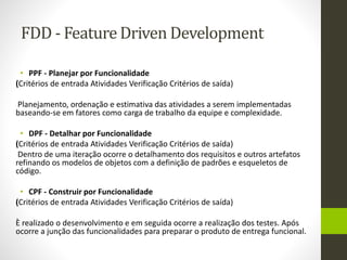 FDD - Feature Driven Development
• PPF - Planejar por Funcionalidade
(Critérios de entrada Atividades Verificação Critérios de saída)
Planejamento, ordenação e estimativa das atividades a serem implementadas
baseando-se em fatores como carga de trabalho da equipe e complexidade.
• DPF - Detalhar por Funcionalidade
(Critérios de entrada Atividades Verificação Critérios de saída)
Dentro de uma iteração ocorre o detalhamento dos requisitos e outros artefatos
refinando os modelos de objetos com a definição de padrões e esqueletos de
código.
• CPF - Construir por Funcionalidade
(Critérios de entrada Atividades Verificação Critérios de saída)
È realizado o desenvolvimento e em seguida ocorre a realização dos testes. Após
ocorre a junção das funcionalidades para preparar o produto de entrega funcional.
 