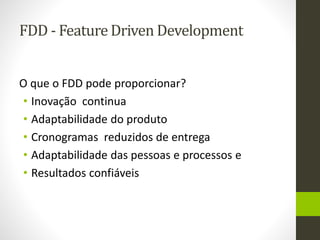 FDD - Feature Driven Development
O que o FDD pode proporcionar?
• Inovação continua
• Adaptabilidade do produto
• Cronogramas reduzidos de entrega
• Adaptabilidade das pessoas e processos e
• Resultados confiáveis
 